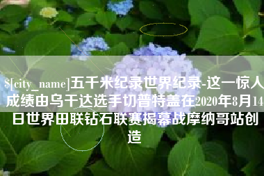 天水五千米纪录世界纪录-这一惊人成绩由乌干达选手切普特盖在2020年8月14日世界田联钻石联赛揭幕战摩纳哥站创造