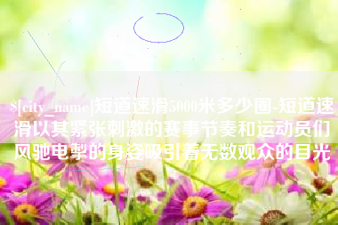 天水短道速滑5000米多少圈-短道速滑以其紧张刺激的赛事节奏和运动员们风驰电掣的身姿吸引着无数观众的目光