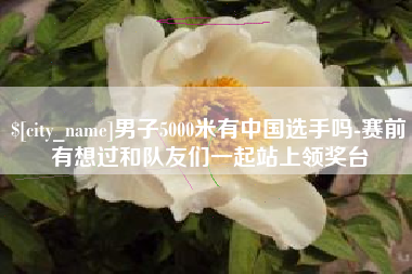 天水男子5000米有中国选手吗-赛前有想过和队友们一起站上领奖台