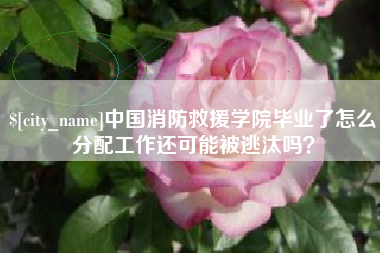 天水中国消防救援学院毕业了怎么分配工作还可能被逃汰吗？