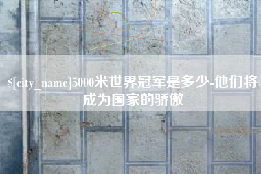 天水5000米世界冠军是多少-他们将成为国家的骄傲