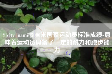 天水5000米国家运动员标准成绩-意味着运动员具备了一定的耐力和跑步能力