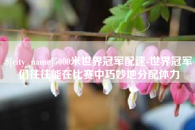 天水5000米世界冠军配速-世界冠军们往往能在比赛中巧妙地分配体力