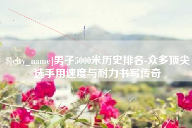 天水男子5000米历史排名-众多顶尖选手用速度与耐力书写传奇