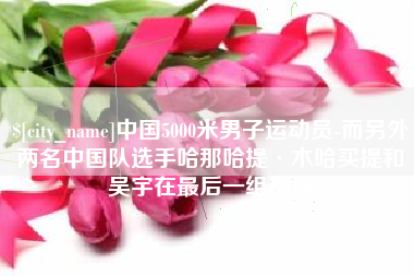天水中国5000米男子运动员-而另外两名中国队选手哈那哈提·木哈买提和吴宇在最后一组出场